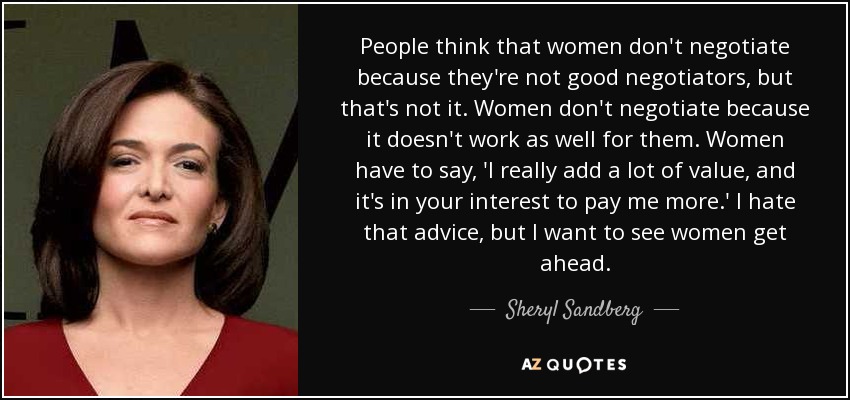 People think that women don't negotiate because they're not good negotiators, but that's not it. Women don't negotiate because it doesn't work as well for them. Women have to say, 'I really add a lot of value, and it's in your interest to pay me more.' I hate that advice, but I want to see women get ahead. - Sheryl Sandberg