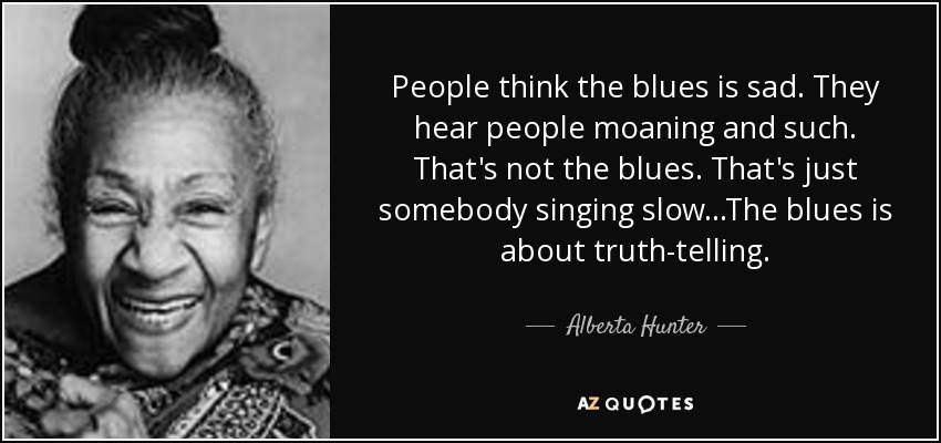 People think the blues is sad. They hear people moaning and such. That's not the blues. That's just somebody singing slow...The blues is about truth-telling. - Alberta Hunter
