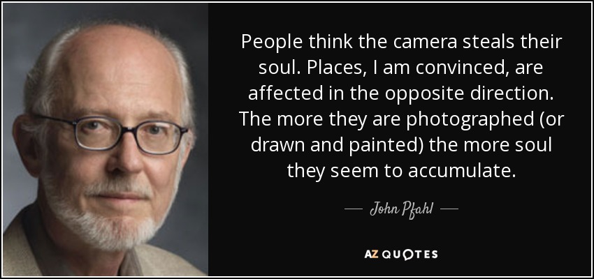 People think the camera steals their soul. Places, I am convinced, are affected in the opposite direction. The more they are photographed (or drawn and painted) the more soul they seem to accumulate. - John Pfahl