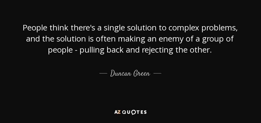 People think there's a single solution to complex problems, and the solution is often making an enemy of a group of people - pulling back and rejecting the other. - Duncan Green