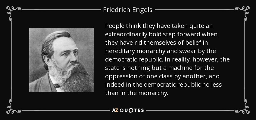 People think they have taken quite an extraordinarily bold step forward when they have rid themselves of belief in hereditary monarchy and swear by the democratic republic. In reality, however, the state is nothing but a machine for the oppression of one class by another, and indeed in the democratic republic no less than in the monarchy. - Friedrich Engels