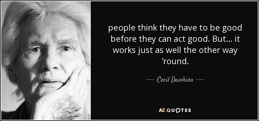 people think they have to be good before they can act good. But ... it works just as well the other way 'round. - Cecil Dawkins