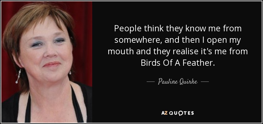 People think they know me from somewhere, and then I open my mouth and they realise it's me from Birds Of A Feather. - Pauline Quirke