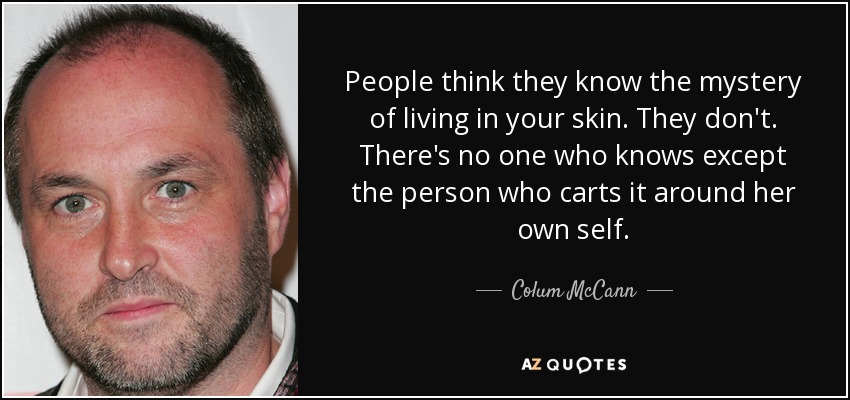 People think they know the mystery of living in your skin. They don't. There's no one who knows except the person who carts it around her own self. - Colum McCann