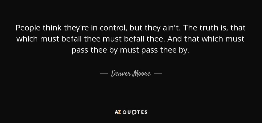 People think they're in control, but they ain't. The truth is, that which must befall thee must befall thee. And that which must pass thee by must pass thee by. - Denver Moore