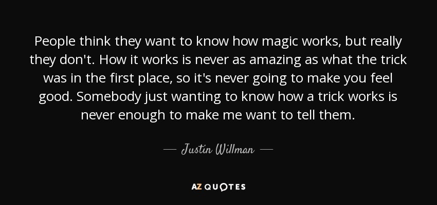 People think they want to know how magic works, but really they don't. How it works is never as amazing as what the trick was in the first place, so it's never going to make you feel good. Somebody just wanting to know how a trick works is never enough to make me want to tell them. - Justin Willman