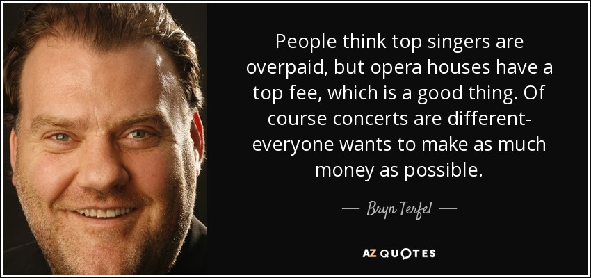 People think top singers are overpaid, but opera houses have a top fee, which is a good thing. Of course concerts are different- everyone wants to make as much money as possible. - Bryn Terfel