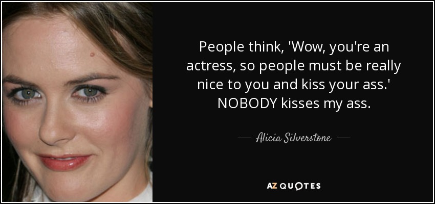 People think, 'Wow, you're an actress, so people must be really nice to you and kiss your ass.' NOBODY kisses my ass. - Alicia Silverstone