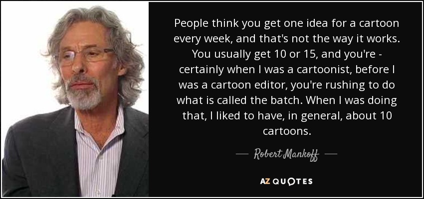 People think you get one idea for a cartoon every week, and that's not the way it works. You usually get 10 or 15, and you're - certainly when I was a cartoonist, before I was a cartoon editor, you're rushing to do what is called the batch. When I was doing that, I liked to have, in general, about 10 cartoons. - Robert Mankoff