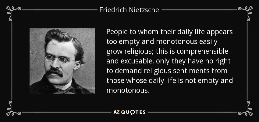 People to whom their daily life appears too empty and monotonous easily grow religious; this is comprehensible and excusable, only they have no right to demand religious sentiments from those whose daily life is not empty and monotonous. - Friedrich Nietzsche