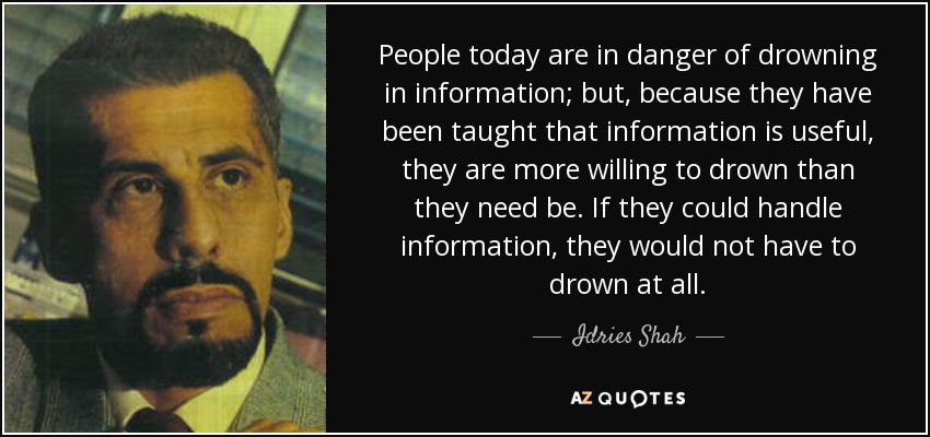People today are in danger of drowning in information; but, because they have been taught that information is useful, they are more willing to drown than they need be. If they could handle information, they would not have to drown at all. - Idries Shah