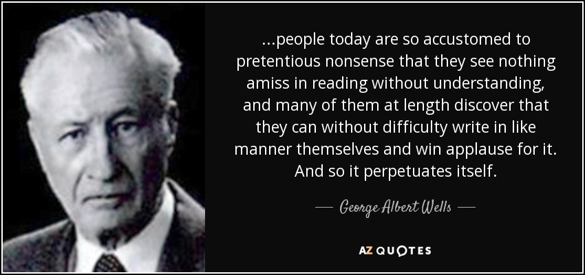 ...people today are so accustomed to pretentious nonsense that they see nothing amiss in reading without understanding, and many of them at length discover that they can without difficulty write in like manner themselves and win applause for it. And so it perpetuates itself. - George Albert Wells