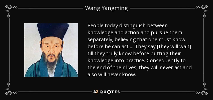 People today distinguish between knowledge and action and pursue them separately, believing that one must know before he can act... . They say [they will wait] till they truly know before putting their knowledge into practice. Consequently to the end of their lives, they will never act and also will never know. - Wang Yangming