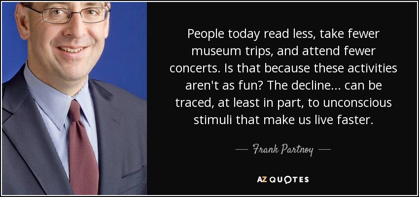 People today read less, take fewer museum trips, and attend fewer concerts. Is that because these activities aren't as fun? The decline... can be traced, at least in part, to unconscious stimuli that make us live faster. - Frank Partnoy