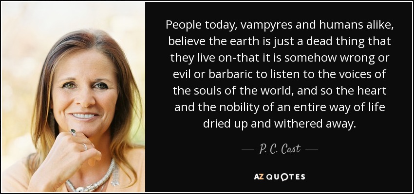 People today, vampyres and humans alike, believe the earth is just a dead thing that they live on-that it is somehow wrong or evil or barbaric to listen to the voices of the souls of the world, and so the heart and the nobility of an entire way of life dried up and withered away. - P. C. Cast