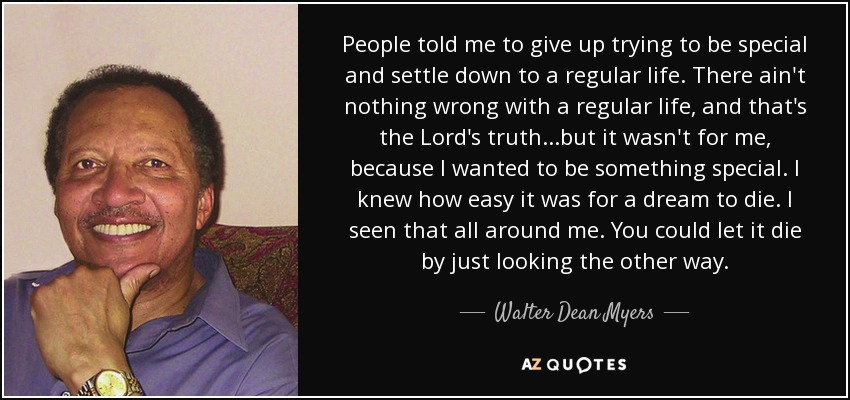 People told me to give up trying to be special and settle down to a regular life. There ain't nothing wrong with a regular life, and that's the Lord's truth...but it wasn't for me, because I wanted to be something special. I knew how easy it was for a dream to die. I seen that all around me. You could let it die by just looking the other way. - Walter Dean Myers