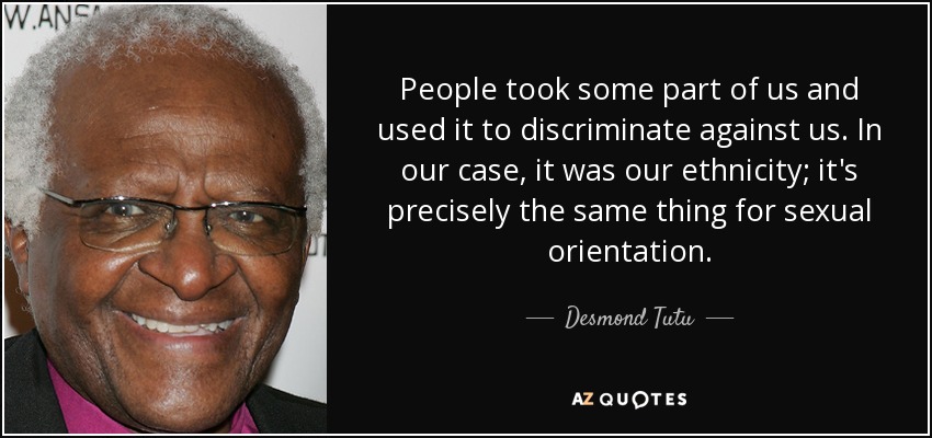 People took some part of us and used it to discriminate against us. In our case, it was our ethnicity; it's precisely the same thing for sexual orientation. - Desmond Tutu