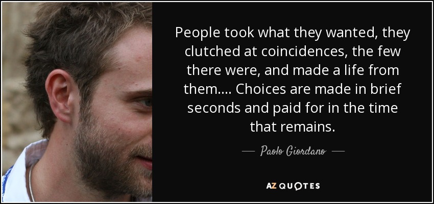 People took what they wanted, they clutched at coincidences, the few there were, and made a life from them. . . . Choices are made in brief seconds and paid for in the time that remains. - Paolo Giordano