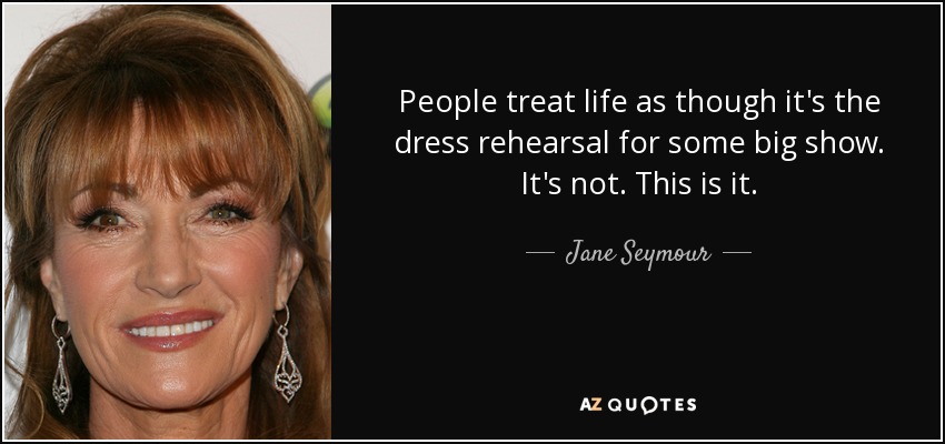 People treat life as though it's the dress rehearsal for some big show. It's not. This is it. - Jane Seymour