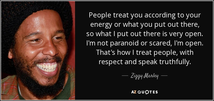 People treat you according to your energy or what you put out there, so what I put out there is very open. I'm not paranoid or scared, I'm open. That's how I treat people, with respect and speak truthfully. - Ziggy Marley