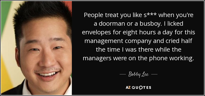 People treat you like s*** when you're a doorman or a busboy. I licked envelopes for eight hours a day for this management company and cried half the time I was there while the managers were on the phone working. - Bobby Lee