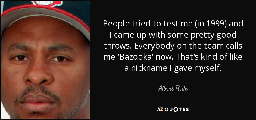 People tried to test me (in 1999) and I came up with some pretty good throws. Everybody on the team calls me 'Bazooka' now. That's kind of like a nickname I gave myself. - Albert Belle