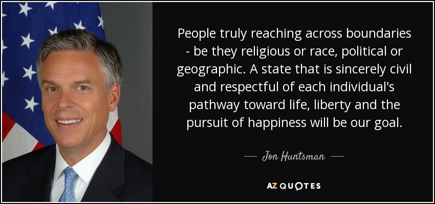 People truly reaching across boundaries - be they religious or race, political or geographic. A state that is sincerely civil and respectful of each individual's pathway toward life, liberty and the pursuit of happiness will be our goal. - Jon Huntsman, Jr.