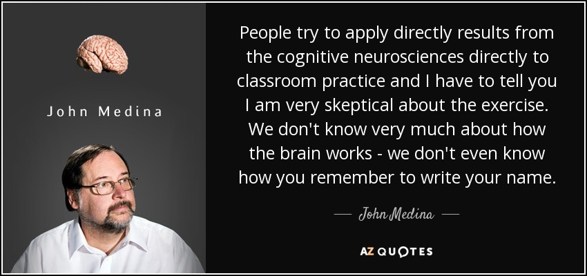 People try to apply directly results from the cognitive neurosciences directly to classroom practice and I have to tell you I am very skeptical about the exercise. We don't know very much about how the brain works - we don't even know how you remember to write your name. - John Medina