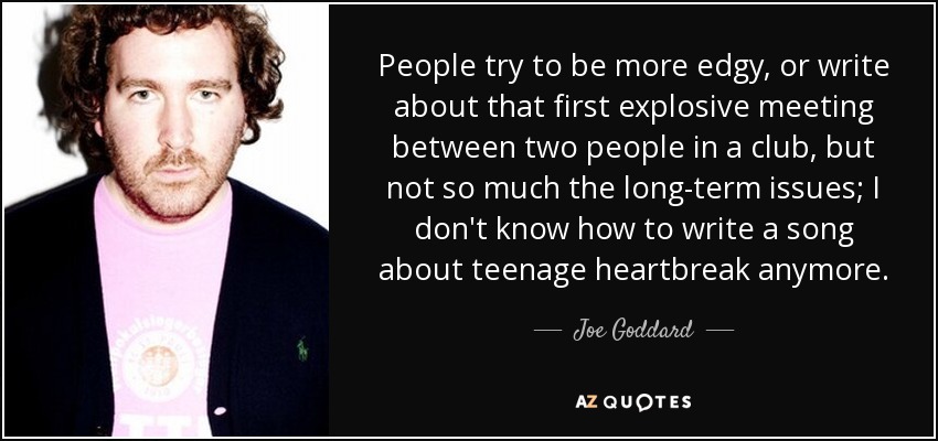 People try to be more edgy, or write about that first explosive meeting between two people in a club, but not so much the long-term issues; I don't know how to write a song about teenage heartbreak anymore. - Joe Goddard