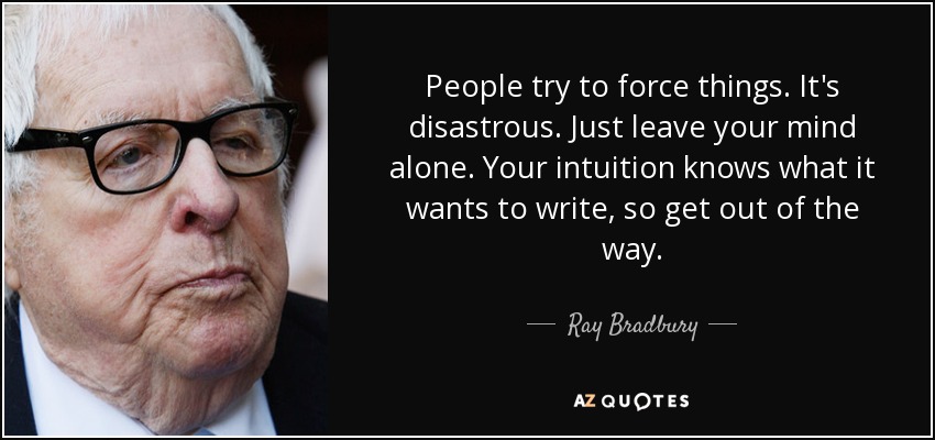 People try to force things. It's disastrous. Just leave your mind alone. Your intuition knows what it wants to write, so get out of the way. - Ray Bradbury