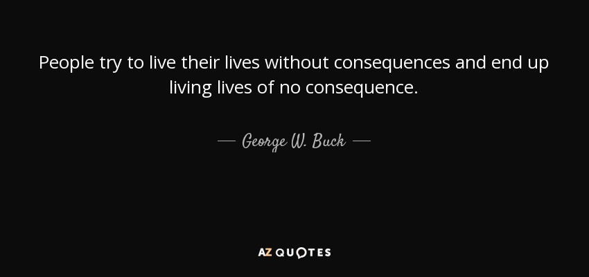 People try to live their lives without consequences and end up living lives of no consequence. - George W. Buck