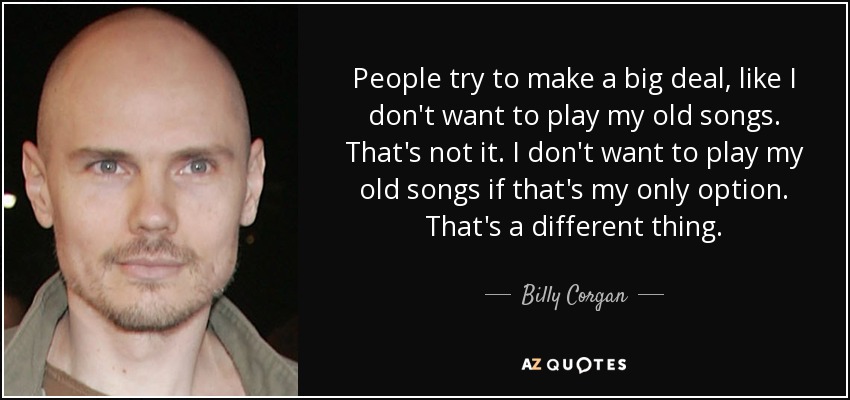 People try to make a big deal, like I don't want to play my old songs. That's not it. I don't want to play my old songs if that's my only option. That's a different thing. - Billy Corgan