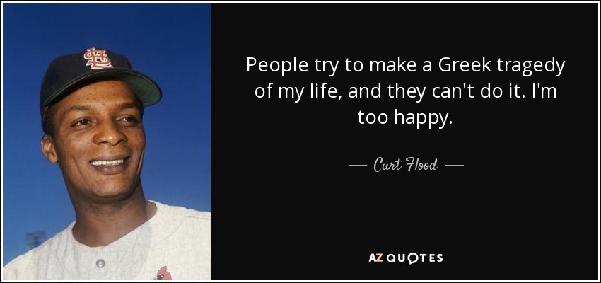 People try to make a Greek tragedy of my life, and they can't do it. I'm too happy. - Curt Flood