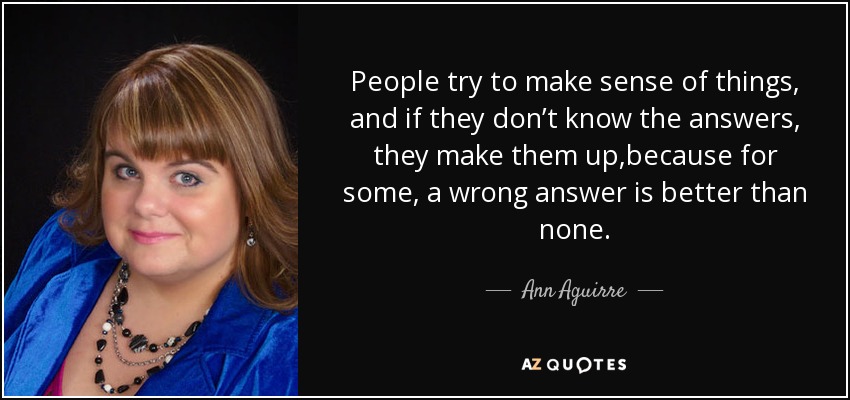 People try to make sense of things, and if they don’t know the answers, they make them up,because for some, a wrong answer is better than none. - Ann Aguirre