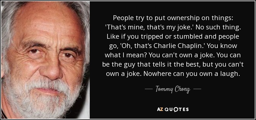 People try to put ownership on things: 'That's mine, that's my joke.' No such thing. Like if you tripped or stumbled and people go, 'Oh, that's Charlie Chaplin.' You know what I mean? You can't own a joke. You can be the guy that tells it the best, but you can't own a joke. Nowhere can you own a laugh. - Tommy Chong