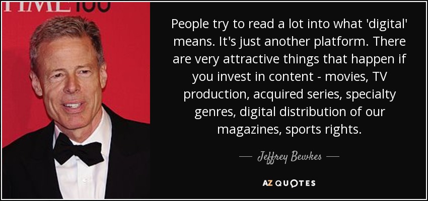 People try to read a lot into what 'digital' means. It's just another platform. There are very attractive things that happen if you invest in content - movies, TV production, acquired series, specialty genres, digital distribution of our magazines, sports rights. - Jeffrey Bewkes