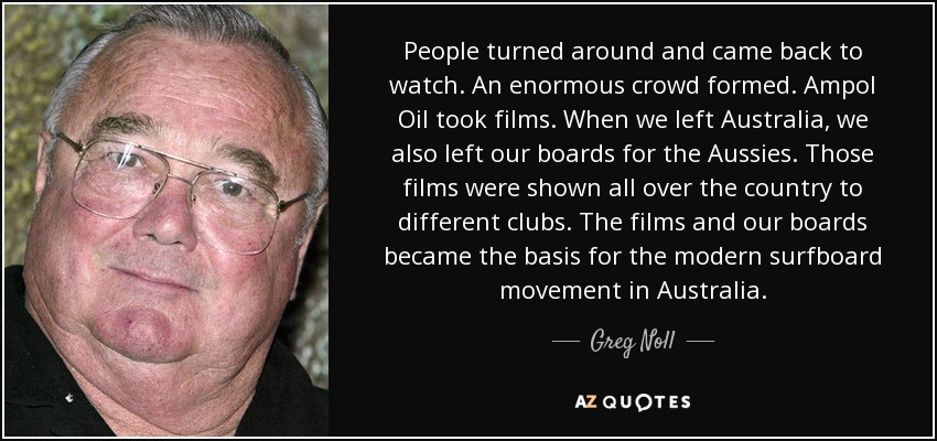 People turned around and came back to watch. An enormous crowd formed. Ampol Oil took films. When we left Australia, we also left our boards for the Aussies. Those films were shown all over the country to different clubs. The films and our boards became the basis for the modern surfboard movement in Australia. - Greg Noll