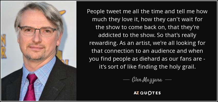 People tweet me all the time and tell me how much they love it, how they can't wait for the show to come back on, that they're addicted to the show. So that's really rewarding. As an artist, we're all looking for that connection to an audience and when you find people as diehard as our fans are - it's sort of like finding the holy grail. - Glen Mazzara