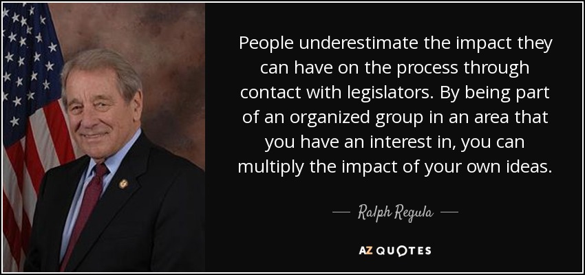 People underestimate the impact they can have on the process through contact with legislators. By being part of an organized group in an area that you have an interest in, you can multiply the impact of your own ideas. - Ralph Regula