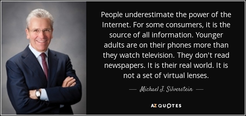 People underestimate the power of the Internet. For some consumers, it is the source of all information. Younger adults are on their phones more than they watch television. They don't read newspapers. It is their real world. It is not a set of virtual lenses. - Michael J. Silverstein
