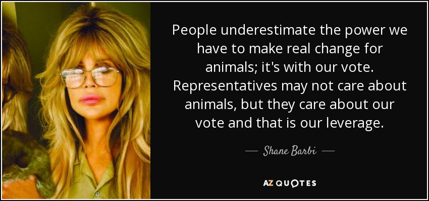 People underestimate the power we have to make real change for animals; it's with our vote. Representatives may not care about animals, but they care about our vote and that is our leverage. - Shane Barbi