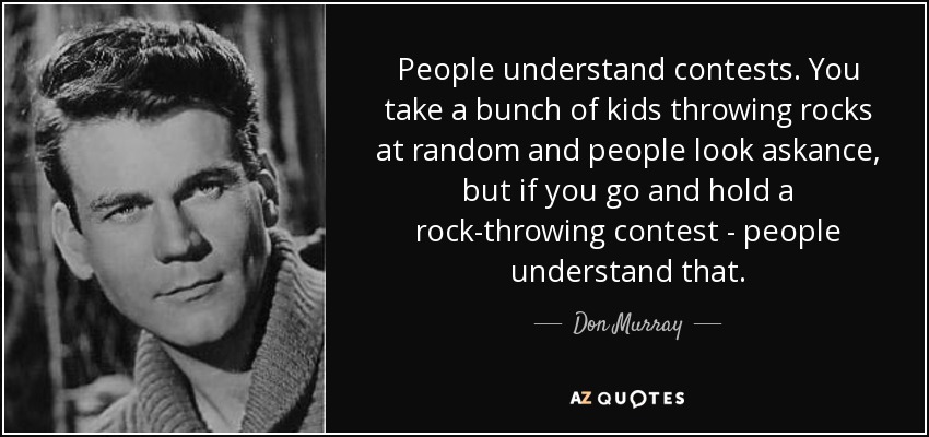 People understand contests. You take a bunch of kids throwing rocks at random and people look askance, but if you go and hold a rock-throwing contest - people understand that. - Don Murray
