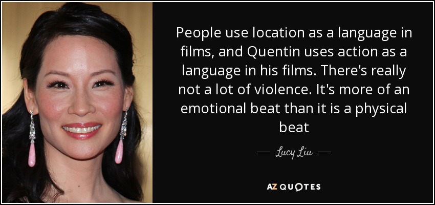 People use location as a language in films, and Quentin uses action as a language in his films. There's really not a lot of violence. It's more of an emotional beat than it is a physical beat - Lucy Liu