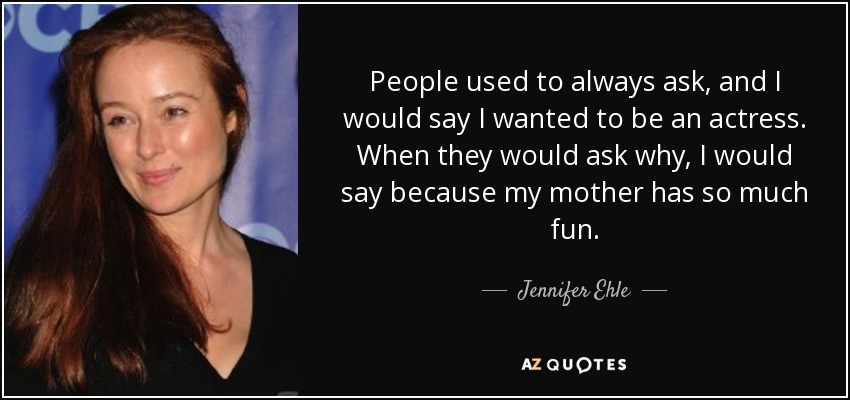 People used to always ask, and I would say I wanted to be an actress. When they would ask why, I would say because my mother has so much fun. - Jennifer Ehle