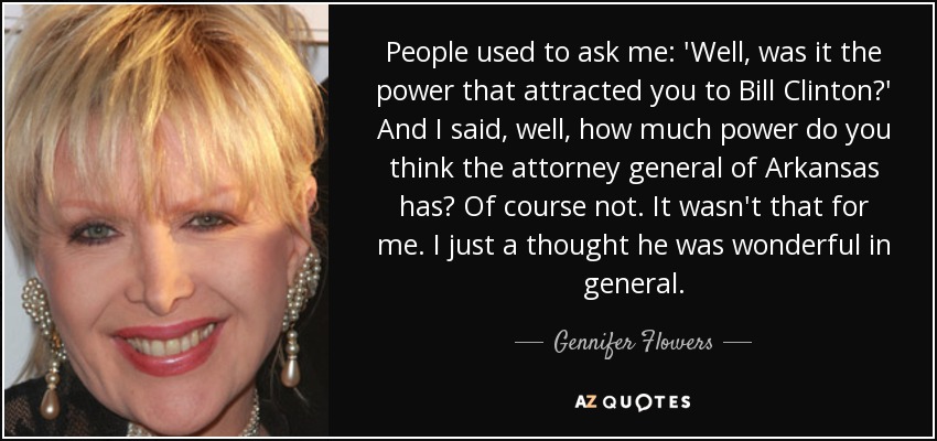 People used to ask me: 'Well, was it the power that attracted you to Bill Clinton?' And I said, well, how much power do you think the attorney general of Arkansas has? Of course not. It wasn't that for me. I just a thought he was wonderful in general. - Gennifer Flowers