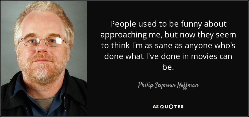 People used to be funny about approaching me, but now they seem to think I'm as sane as anyone who's done what I've done in movies can be. - Philip Seymour Hoffman