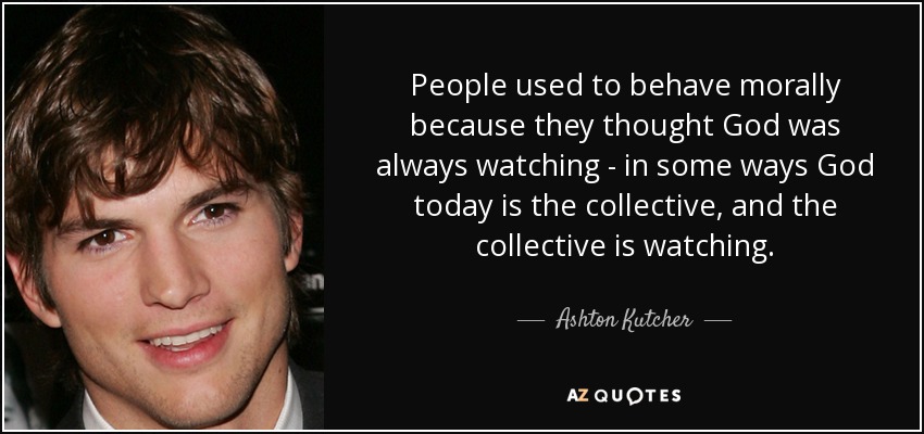 People used to behave morally because they thought God was always watching - in some ways God today is the collective, and the collective is watching. - Ashton Kutcher