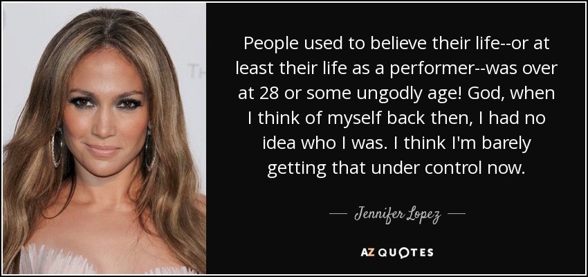 People used to believe their life--or at least their life as a performer--was over at 28 or some ungodly age! God, when I think of myself back then, I had no idea who I was. I think I'm barely getting that under control now. - Jennifer Lopez