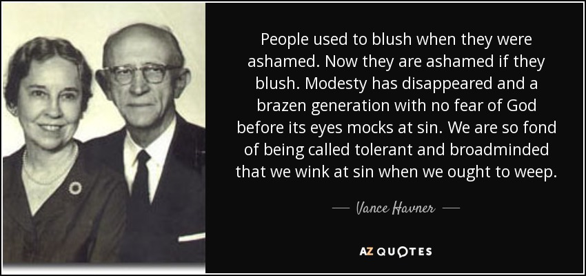 People used to blush when they were ashamed. Now they are ashamed if they blush. Modesty has disappeared and a brazen generation with no fear of God before its eyes mocks at sin. We are so fond of being called tolerant and broadminded that we wink at sin when we ought to weep. - Vance Havner