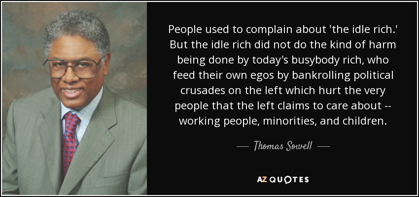 People used to complain about 'the idle rich.' But the idle rich did not do the kind of harm being done by today's busybody rich, who feed their own egos by bankrolling political crusades on the left which hurt the very people that the left claims to care about -- working people, minorities, and children. - Thomas Sowell
